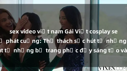 sex video việt nam Gái Việt cosplay sexy khiến fan hâm mộ phát cuồng: Thử thách sức hút từ những bộ trang phục đầy sáng tạo và quyến rũ!
