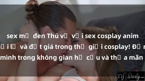 sex mỹ đen Thú vị với sex cosplay anime: Trải nghiệm mới lạ và đắt giá trong thế giới cosplay! Đắm mình trong không gian hư cấu và thỏa mãn niềm đam mê của bạn!