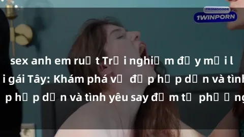 sex anh em ruột Trải nghiệm đầy mới lạ khi quan hệ với gái Tây: Khám phá vẻ đẹp hấp dẫn và tình yêu say đắm từ phương Tây