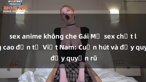 sex anime không che Gái Mỹ sex chất lượng cao đến từ Việt Nam: Cuốn hút và đầy quyến rũ