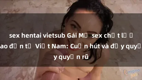 sex hentai vietsub Gái Mỹ sex chất lượng cao đến từ Việt Nam: Cuốn hút và đầy quyến rũ