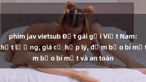 phim jav vietsub Đặt gái gọi Việt Nam: Dịch vụ chất lượng, giá cả hợp lý, đảm bảo bí mật và an toàn
