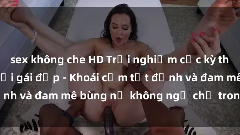 sex không che HD Trải nghiệm cực kỳ thú vị khi làm tình với gái đẹp - Khoái cảm tột đỉnh và đam mê bùng nổ không ngờ chỉ trong một đêm!